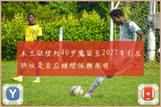 米兰欲续约40岁魔笛至2027年引发热议是否应继续依赖老将