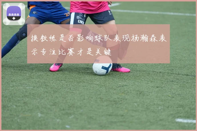 换教练是否影响球队表现杨瀚森表示专注比赛才是关键