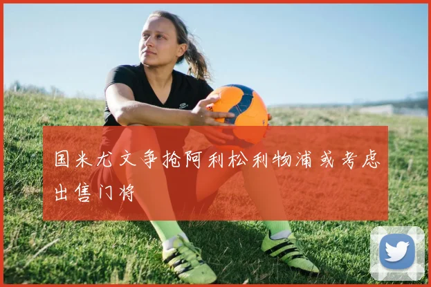 国米尤文争抢阿利松利物浦或考虑出售门将