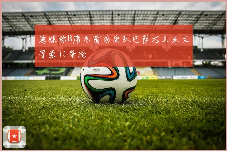 意媒称B席冬窗或离队巴萨尤文米兰等豪门争抢