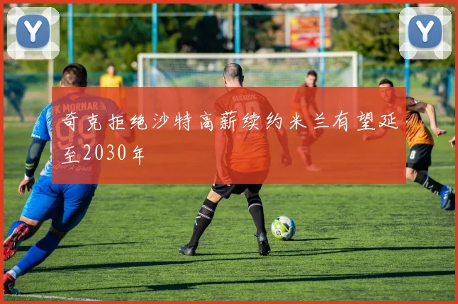 奇克拒绝沙特高薪续约米兰有望延至2030年