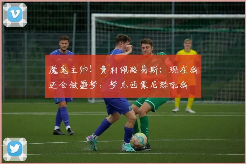 魔鬼主帅！费利佩路易斯：现在我还会做噩梦，梦见西蒙尼怒吼我
