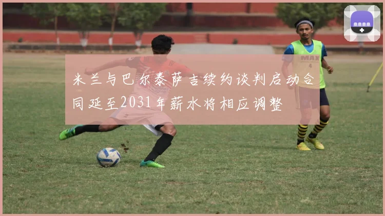 米兰与巴尔泰萨吉续约谈判启动合同延至2031年薪水将相应调整