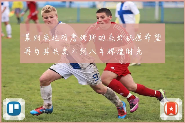 莱利表达对詹姆斯的美好祝愿希望再与其共度六到八年辉煌时光