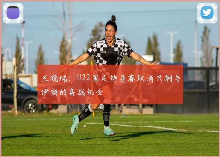 王晓瑞：U22国足热身赛取消只剩与伊朗的备战机会