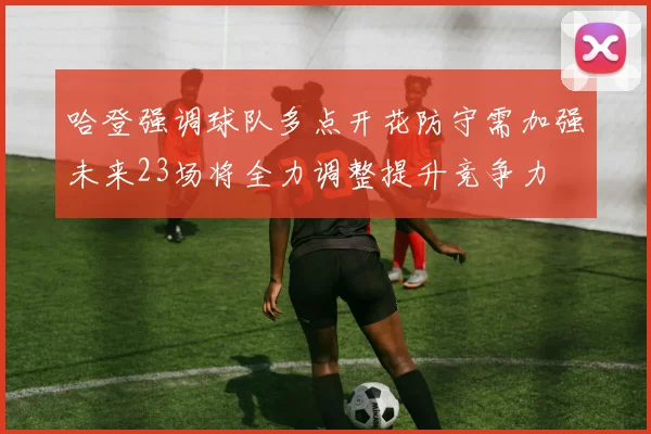 哈登强调球队多点开花防守需加强未来23场将全力调整提升竞争力