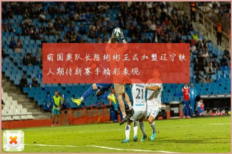 前国奥队长陈彬彬正式加盟辽宁铁人期待新赛季精彩表现