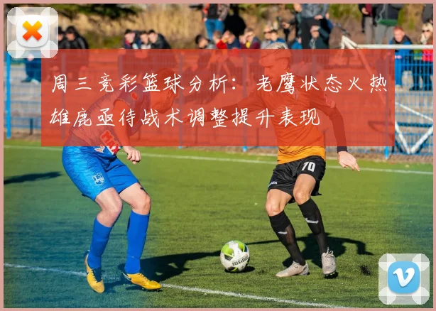 周三竞彩篮球分析：老鹰状态火热雄鹿亟待战术调整提升表现