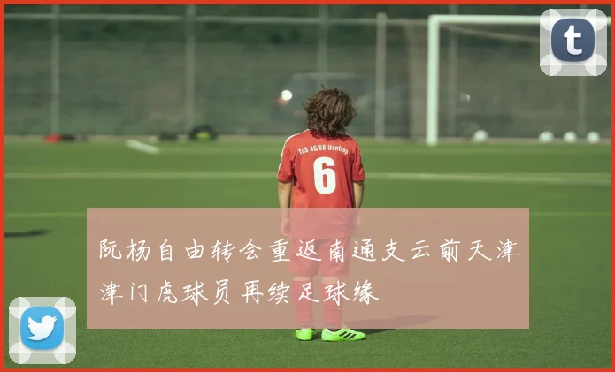 阮杨自由转会重返南通支云前天津津门虎球员再续足球缘