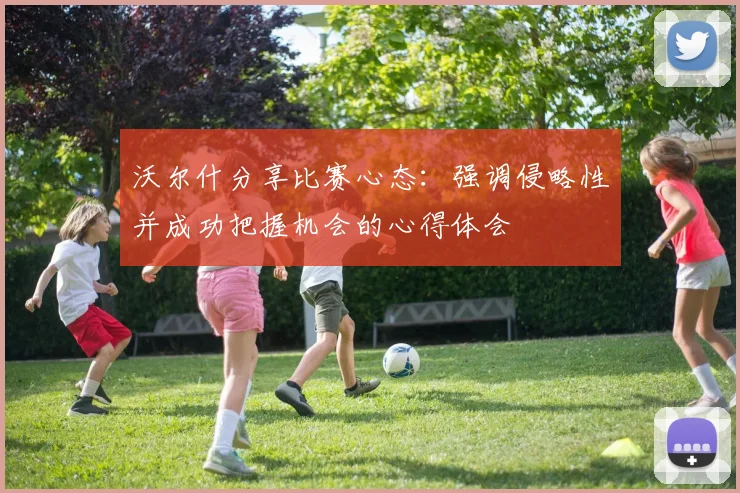 沃尔什分享比赛心态：强调侵略性并成功把握机会的心得体会