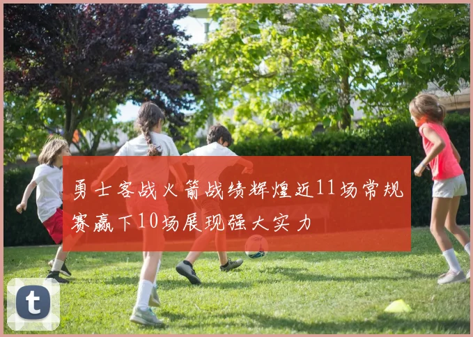 勇士客战火箭战绩辉煌近11场常规赛赢下10场展现强大实力