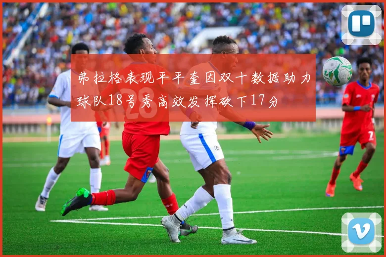 弗拉格表现平平奎因双十数据助力球队18号秀高效发挥砍下17分