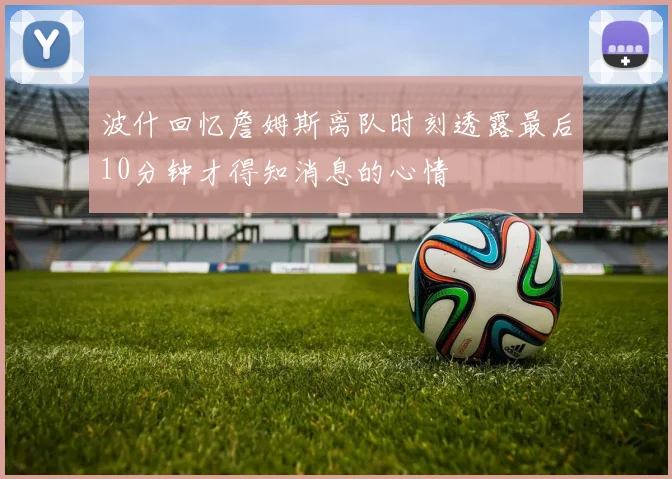 波什回忆詹姆斯离队时刻透露最后10分钟才得知消息的心情