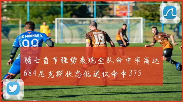 骑士首节强势表现全队命中率高达684尼克斯状态低迷仅命中375