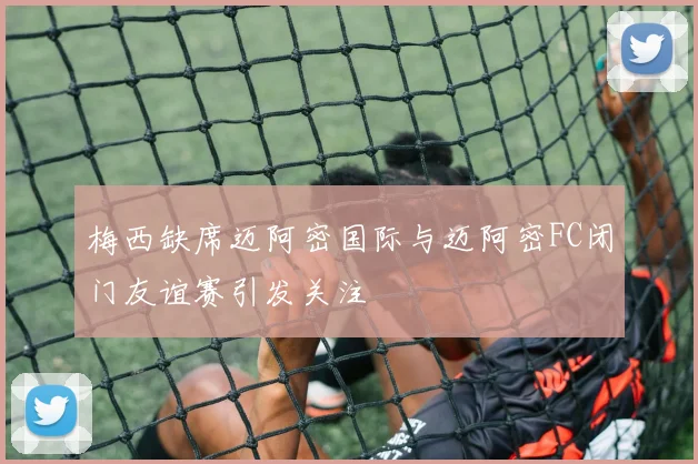 梅西缺席迈阿密国际与迈阿密FC闭门友谊赛引发关注
