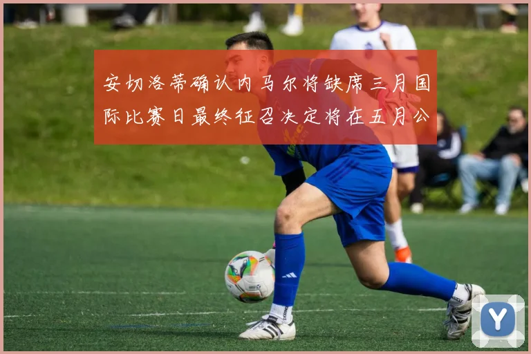 安切洛蒂确认内马尔将缺席三月国际比赛日最终征召决定将在五月公布