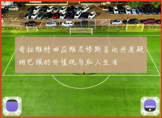 奇拉维特回应维尼修斯言论并质疑姆巴佩的价值观与私人生活