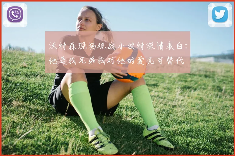 沃特森现场观战小波特深情表白：他是我兄弟我对他的爱无可替代