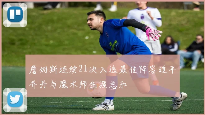 詹姆斯连续21次入选最佳阵容追平乔丹与魔术师生涯总和