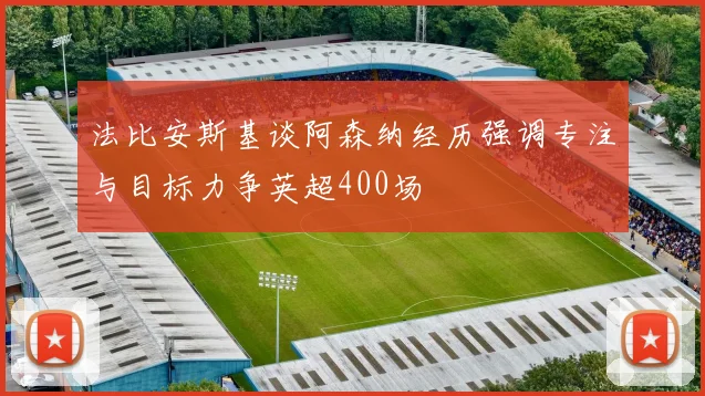 法比安斯基谈阿森纳经历强调专注与目标力争英超400场