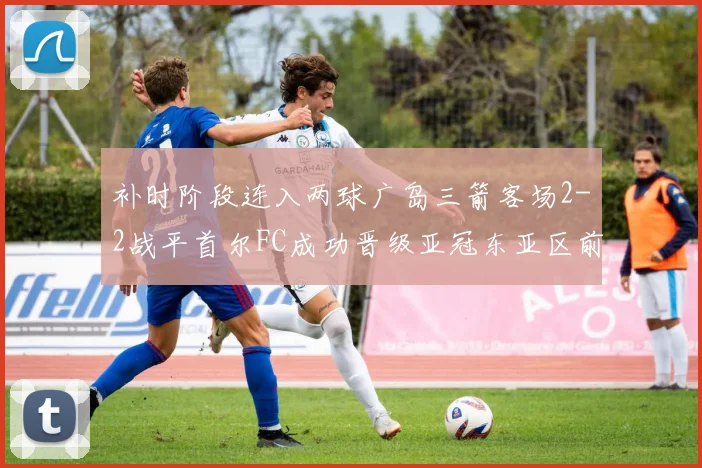 补时阶段连入两球广岛三箭客场2-2战平首尔FC成功晋级亚冠东亚区前四