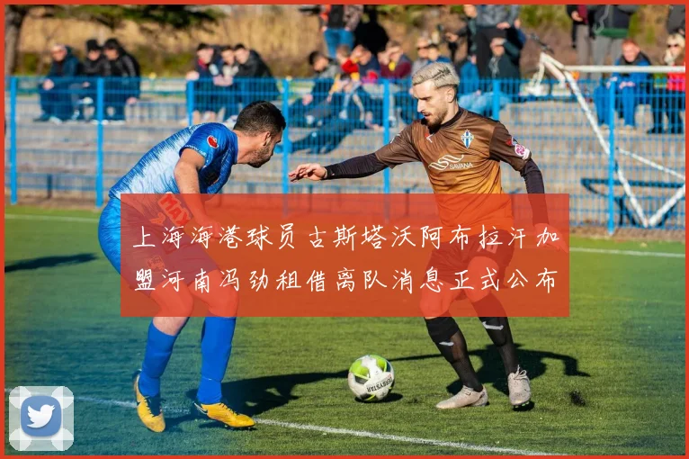 上海海港球员古斯塔沃阿布拉汗加盟河南冯劲租借离队消息正式公布