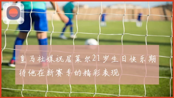 皇马社媒祝居莱尔21岁生日快乐期待他在新赛季的精彩表现