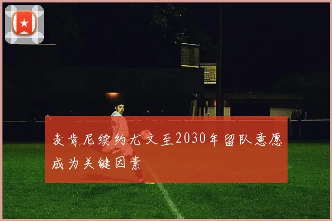 麦肯尼续约尤文至2030年留队意愿成为关键因素