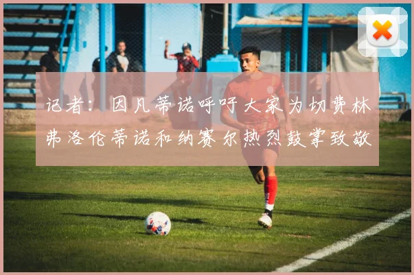 记者：因凡蒂诺呼吁大家为切费林弗洛伦蒂诺和纳赛尔热烈鼓掌致敬