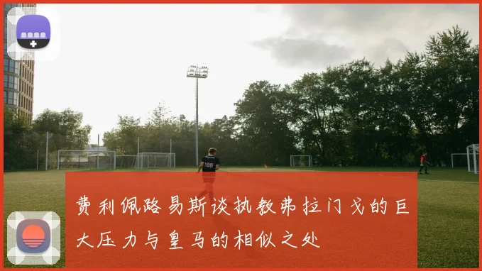 费利佩路易斯谈执教弗拉门戈的巨大压力与皇马的相似之处
