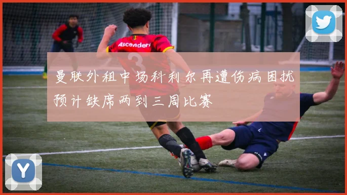 曼联外租中场科利尔再遭伤病困扰预计缺席两到三周比赛