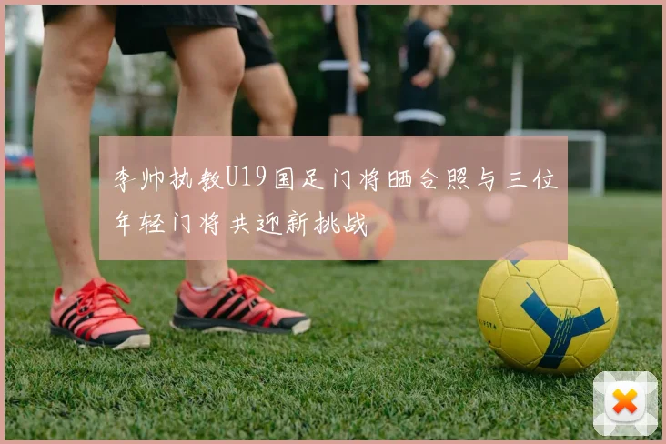 李帅执教U19国足门将晒合照与三位年轻门将共迎新挑战