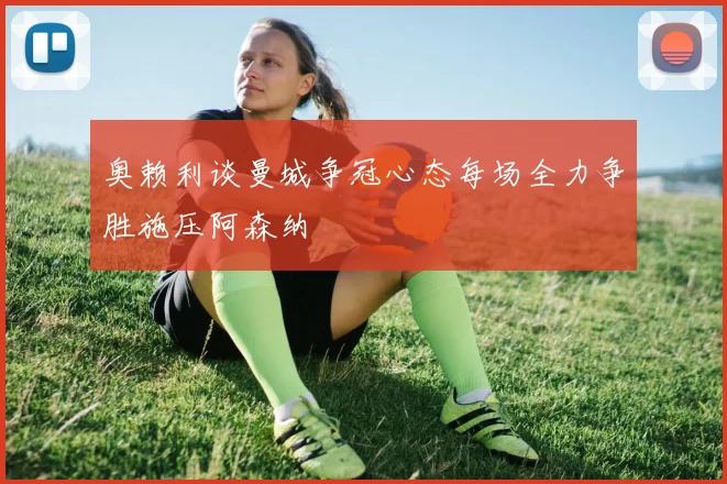 奥赖利谈曼城争冠心态每场全力争胜施压阿森纳